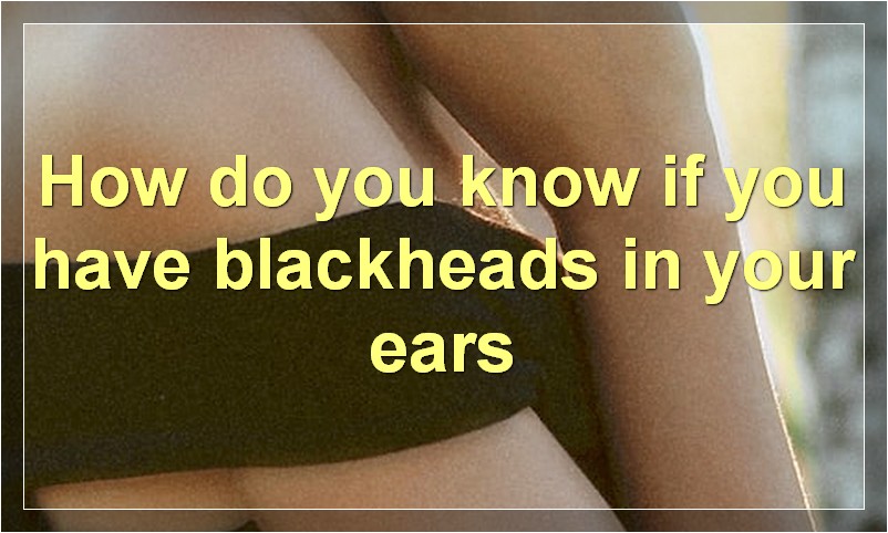 How do you know if you have blackheads in your ears