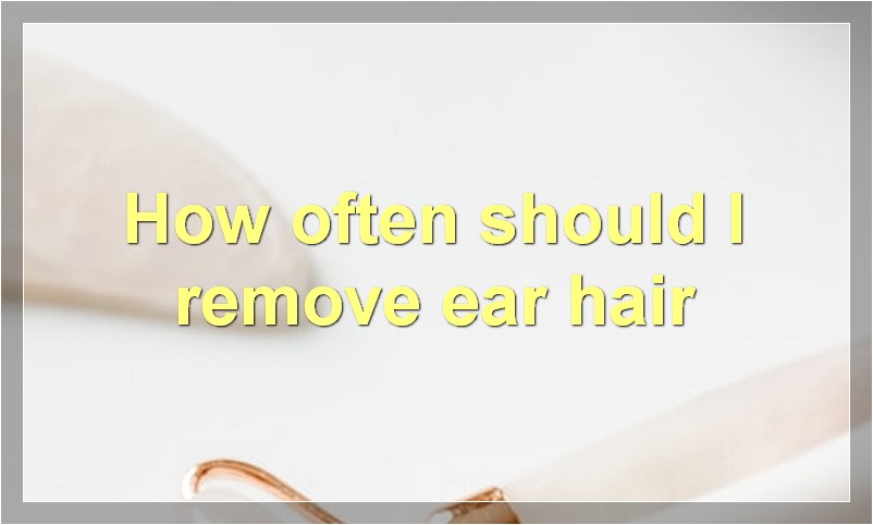 How often should I remove ear hair