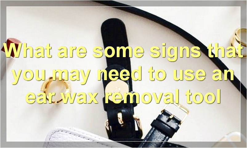What are some signs that you may need to use an ear wax removal tool