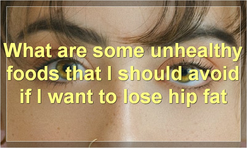 What are some unhealthy foods that I should avoid if I want to lose hip fat