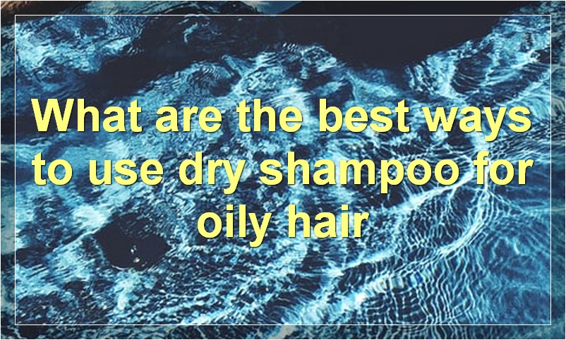 What are the best ways to use dry shampoo for oily hair