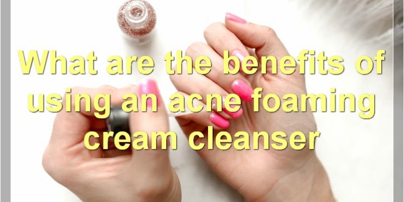Best Acne Foaming Cream Cleansers – Benefits, How They Work, And Finding The Right One For You.